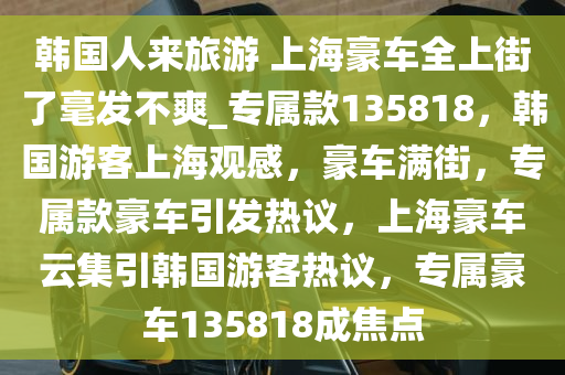 韩国人来旅游 上海豪车全上街了毫发不爽_专属款135818，韩国游客上海观感，豪车满街，专属款豪车引发热议，上海豪车云集引韩国游客热议，专属豪车135818成焦点