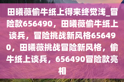 田曦薇偷牛纸上得来终觉浅_冒险款656490，田曦薇偷牛纸上谈兵，冒险挑战新风格656490，田曦薇挑战冒险新风格，偷牛纸上谈兵，656490冒险款亮相