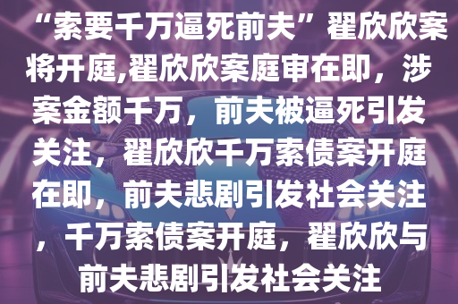 “索要千万逼死前夫”翟欣欣案将开庭,翟欣欣案庭审在即，涉案金额千万，前夫被逼死引发关注，翟欣欣千万索债案开庭在即，前夫悲剧引发社会关注，千万索债案开庭，翟欣欣与前夫悲剧引发社会关注