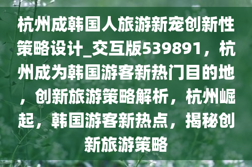 杭州成韩国人旅游新宠创新性策略设计_交互版539891，杭州成为韩国游客新热门目的地，创新旅游策略解析，杭州崛起，韩国游客新热点，揭秘创新旅游策略