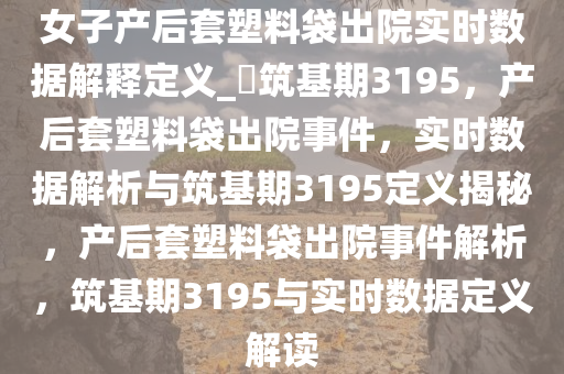 女子产后套塑料袋出院实时数据解释定义_?筑基期3195，产后套塑料袋出院事件，实时数据解析与筑基期3195定义揭秘，产后套塑料袋出院事件解析，筑基期3195与实时数据定义解读