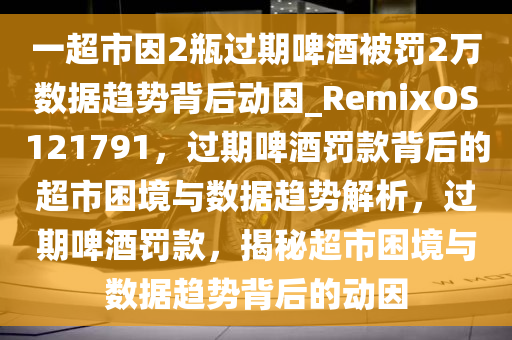 一超市因2瓶过期啤酒被罚2万数据趋势背后动因_RemixOS121791，过期啤酒罚款背后的超市困境与数据趋势解析，过期啤酒罚款，揭秘超市困境与数据趋势背后的动因