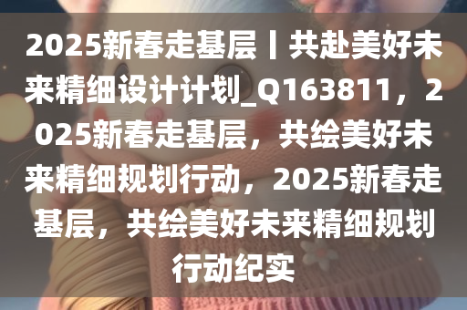 2025新春走基层丨共赴美好未来精细设计计划_Q163811，2025新春走基层，共绘美好未来精细规划行动，2025新春走基层，共绘美好未来精细规划行动纪实