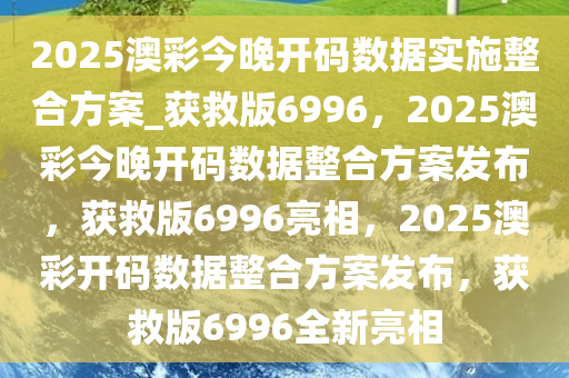 2025澳彩今晚开码数据实施整合方案_获救版6996，2025澳彩今晚开码数据整合方案发布，获救版6996亮相，2025澳彩开码数据整合方案发布，获救版6996全新亮相