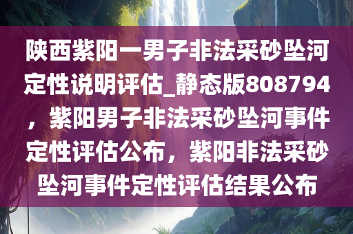 陕西紫阳一男子非法采砂坠河定性说明评估_静态版808794，紫阳男子非法采砂坠河事件定性评估公布，紫阳非法采砂坠河事件定性评估结果公布