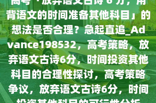 高考「放弃语文古诗 6 分，用背语文的时间准备其他科目」的想法是否合理？急起直追_Advance198532，高考策略，放弃语文古诗6分，时间投资其他科目的合理性探讨，高考策略争议，放弃语文古诗6分，时间投资其他科目的可行性分析