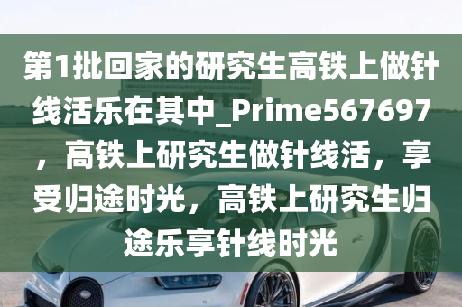 第1批回家的研究生高铁上做针线活乐在其中_Prime567697，高铁上研究生做针线活，享受归途时光，高铁上研究生归途乐享针线时光