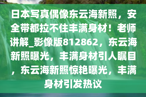 日本写真偶像东云海新照，安全带都拉不住丰满身材！老师讲解_影像版812862，东云海新照曝光，丰满身材引人瞩目，东云海新照惊艳曝光，丰满身材引发热议