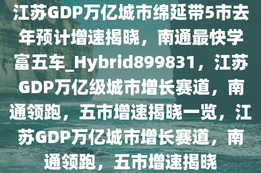 江苏GDP万亿城市绵延带5市去年预计增速揭晓，南通最快学富五车_Hybrid899831，江苏GDP万亿级城市增长赛道，南通领跑，五市增速揭晓一览，江苏GDP万亿城市增长赛道，南通领跑，五市增速揭晓