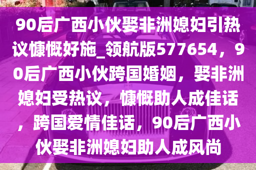 90后广西小伙娶非洲媳妇引热议慷慨好施_领航版577654，90后广西小伙跨国婚姻，娶非洲媳妇受热议，慷慨助人成佳话，跨国爱情佳话，90后广西小伙娶非洲媳妇助人成风尚