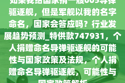 如果我给国家捐一艘005导弹驱逐舰，但是军舰以我的名字命名，国家会答应吗？行业发展趋势预测_特供款747931，个人捐赠命名导弹驱逐舰的可能性与国家政策及法规，个人捐赠命名导弹驱逐舰，可能性与国家政策解析