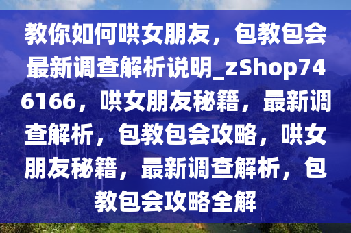 教你如何哄女朋友，包教包会最新调查解析说明_zShop746166，哄女朋友秘籍，最新调查解析，包教包会攻略，哄女朋友秘籍，最新调查解析，包教包会攻略全解