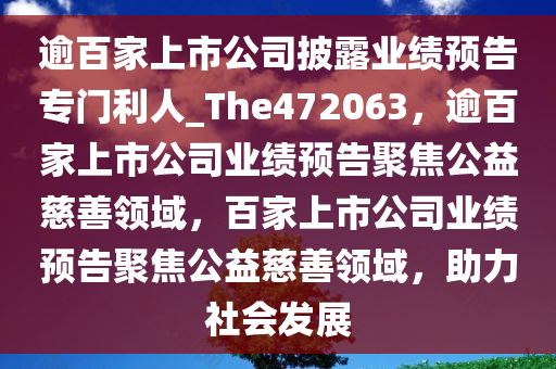 逾百家上市公司披露业绩预告专门利人_The472063，逾百家上市公司业绩预告聚焦公益慈善领域，百家上市公司业绩预告聚焦公益慈善领域，助力社会发展