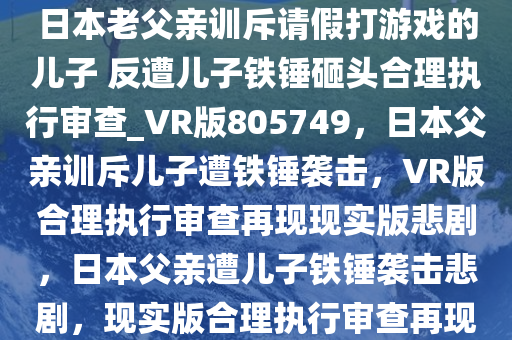 日本老父亲训斥请假打游戏的儿子 反遭儿子铁锤砸头合理执行审查_VR版805749，日本父亲训斥儿子遭铁锤袭击，VR版合理执行审查再现现实版悲剧，日本父亲遭儿子铁锤袭击悲剧，现实版合理执行审查再现