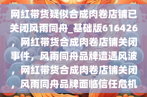 网红带货疑似合成肉卷店铺已关闭风雨同舟_基础版616426，网红带货合成肉卷店铺关闭事件，风雨同舟品牌遭遇风波，网红带货合成肉卷店铺关闭，风雨同舟品牌面临信任危机