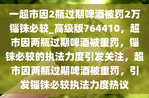 一超市因2瓶过期啤酒被罚2万锱铢必较_高级版764410，超市因两瓶过期啤酒被重罚，锱铢必较的执法力度引发关注，超市因两瓶过期啤酒被重罚，引发锱铢必较执法力度热议