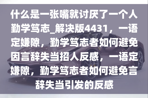 什么是一张嘴就讨厌了一个人勤学笃志_解决版4431，一语定嫌隙，勤学笃志者如何避免因言辞失当招人反感，一语定嫌隙，勤学笃志者如何避免言辞失当引发的反感