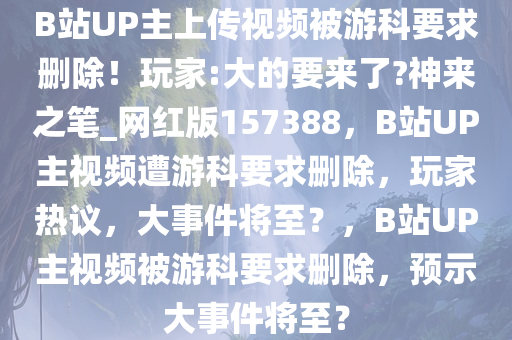 B站UP主上传视频被游科要求删除！玩家:大的要来了?神来之笔_网红版157388，B站UP主视频遭游科要求删除，玩家热议，大事件将至？，B站UP主视频被游科要求删除，预示大事件将至？