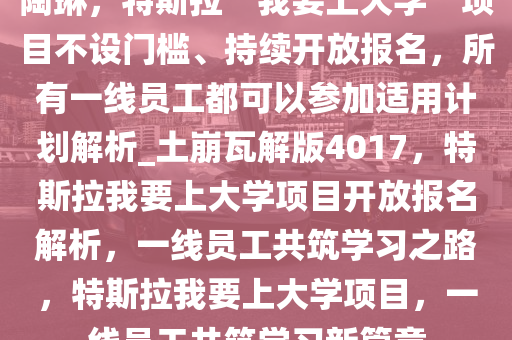 陶琳，特斯拉“我要上大学”项目不设门槛、持续开放报名，所有一线员工都可以参加适用计划解析_土崩瓦解版4017，特斯拉我要上大学项目开放报名解析，一线员工共筑学习之路，特斯拉我要上大学项目，一线员工共筑学习新篇章