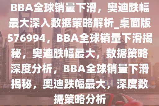 BBA全球销量下滑，奥迪跌幅最大深入数据策略解析_桌面版576994，BBA全球销量下滑揭秘，奥迪跌幅最大，数据策略深度分析，BBA全球销量下滑揭秘，奥迪跌幅最大，深度数据策略分析