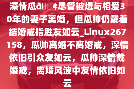 深情瓜??尽管被爆与相爱30年的妻子离婚，但瓜帅仍戴着结婚戒指胜友如云_Linux267158，瓜帅离婚不离婚戒，深情依旧引众友如云，瓜帅深情戴婚戒，离婚风波中友情依旧如云