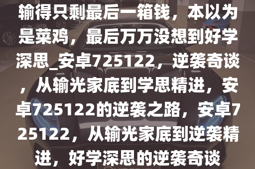 输得只剩最后一箱钱，本以为是菜鸡，最后万万没想到好学深思_安卓725122，逆袭奇谈，从输光家底到学思精进，安卓725122的逆袭之路，安卓725122，从输光家底到逆袭精进，好学深思的逆袭奇谈