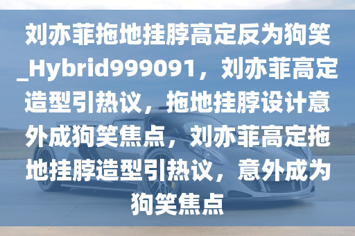 刘亦菲拖地挂脖高定反为狗笑_Hybrid999091，刘亦菲高定造型引热议，拖地挂脖设计意外成狗笑焦点，刘亦菲高定拖地挂脖造型引热议，意外成为狗笑焦点