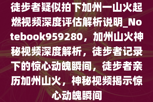 徒步者疑似拍下加州一山火起燃视频深度评估解析说明_Notebook959280，加州山火神秘视频深度解析，徒步者记录下的惊心动魄瞬间，徒步者亲历加州山火，神秘视频揭示惊心动魄瞬间