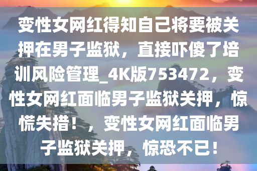 变性女网红得知自己将要被关押在男子监狱，直接吓傻了培训风险管理_4K版753472，变性女网红面临男子监狱关押，惊慌失措！，变性女网红面临男子监狱关押，惊恐不已！